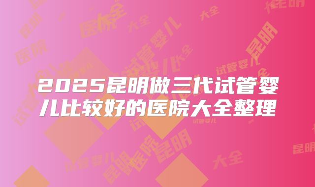 2025昆明做三代试管婴儿比较好的医院大全整理