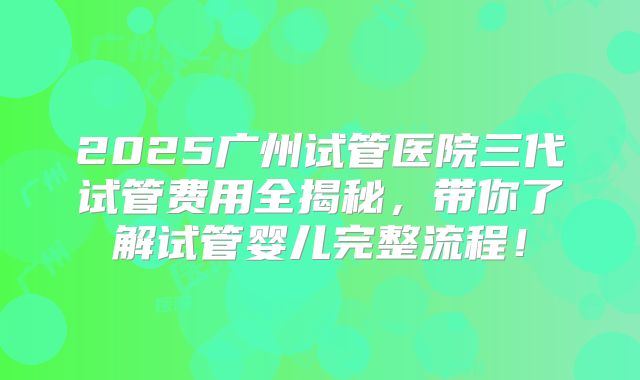 2025广州试管医院三代试管费用全揭秘，带你了解试管婴儿完整流程！