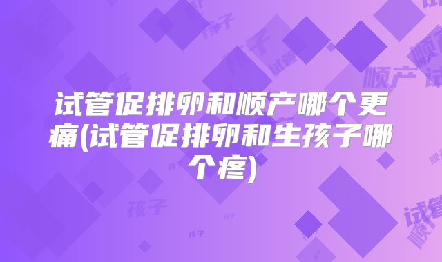 试管促排卵和顺产哪个更痛(试管促排卵和生孩子哪个疼)