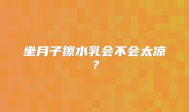坐月子擦水乳会不会太凉？