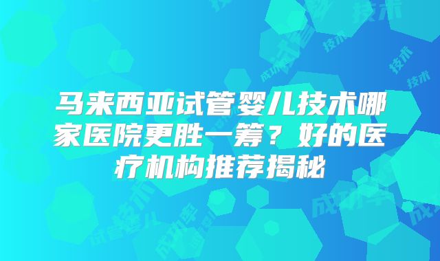 马来西亚试管婴儿技术哪家医院更胜一筹？好的医疗机构推荐揭秘