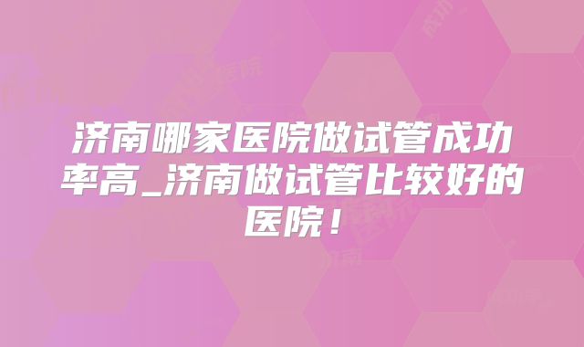 济南哪家医院做试管成功率高_济南做试管比较好的医院！