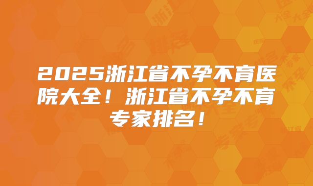 2025浙江省不孕不育医院大全！浙江省不孕不育专家排名！