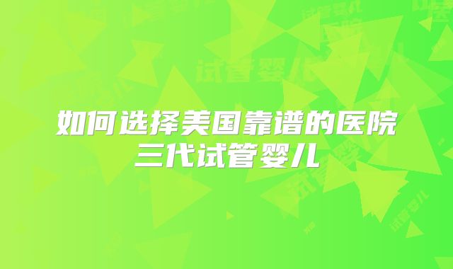 如何选择美国靠谱的医院三代试管婴儿