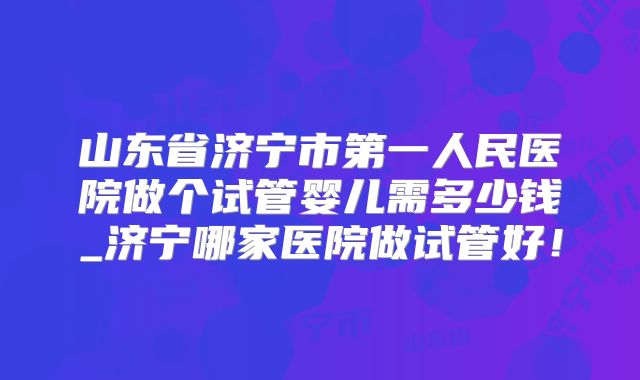 山东省济宁市第一人民医院做个试管婴儿需多少钱_济宁哪家医院做试管好!