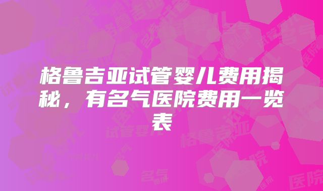 格鲁吉亚试管婴儿费用揭秘，有名气医院费用一览表