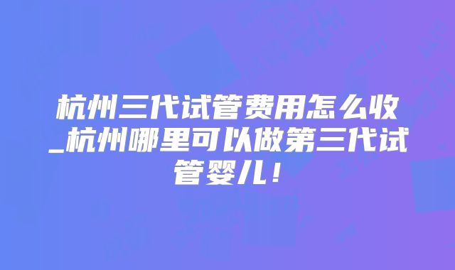 杭州三代试管费用怎么收_杭州哪里可以做第三代试管婴儿!