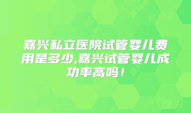 嘉兴私立医院试管婴儿费用是多少,嘉兴试管婴儿成功率高吗！