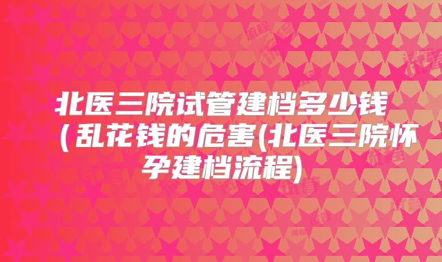 北医三院试管建档多少钱（乱花钱的危害(北医三院怀孕建档流程)