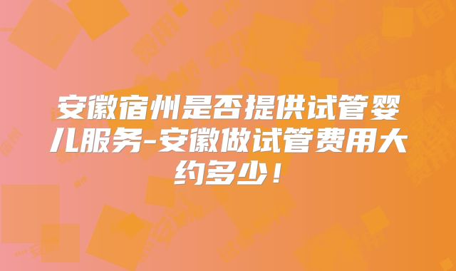 安徽宿州是否提供试管婴儿服务-安徽做试管费用大约多少！