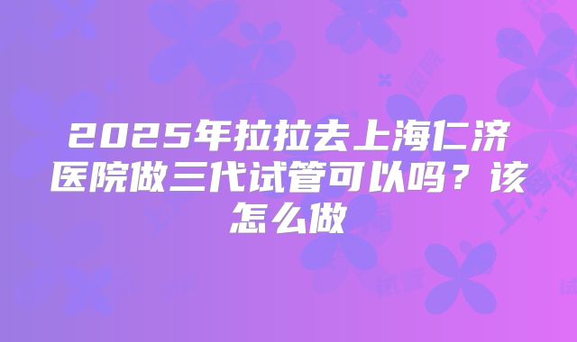 2025年拉拉去上海仁济医院做三代试管可以吗？该怎么做