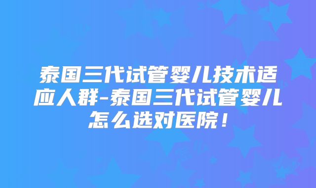泰国三代试管婴儿技术适应人群-泰国三代试管婴儿怎么选对医院！
