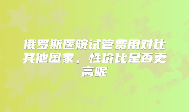 俄罗斯医院试管费用对比其他国家，性价比是否更高呢