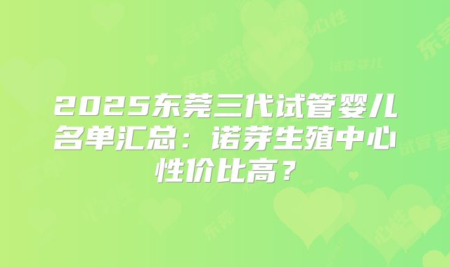 2025东莞三代试管婴儿名单汇总：诺芽生殖中心性价比高？
