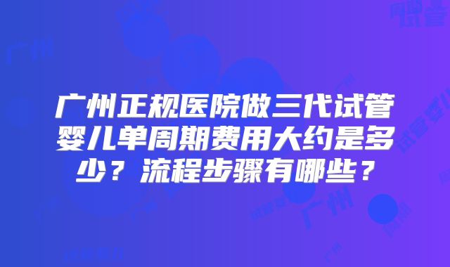 广州正规医院做三代试管婴儿单周期费用大约是多少？流程步骤有哪些？