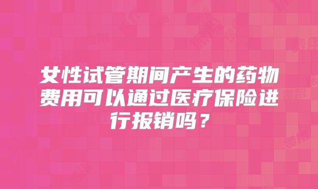女性试管期间产生的药物费用可以通过医疗保险进行报销吗?