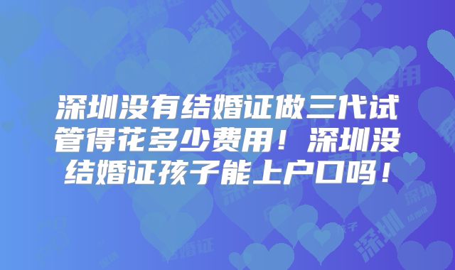 深圳没有结婚证做三代试管得花多少费用!深圳没结婚证孩子能上户口吗!