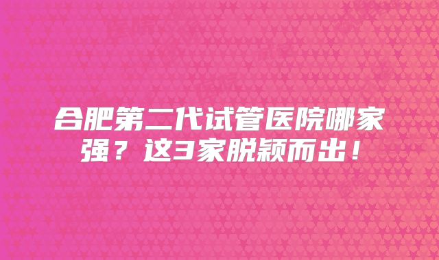 合肥第二代试管医院哪家强？这3家脱颖而出！