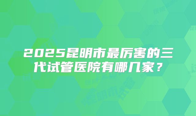 2025昆明市最厉害的三代试管医院有哪几家？