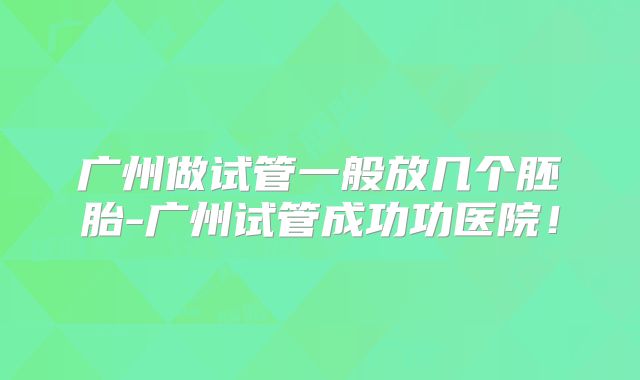 广州做试管一般放几个胚胎-广州试管成功功医院！