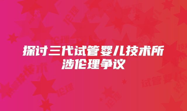 探讨三代试管婴儿技术所涉伦理争议