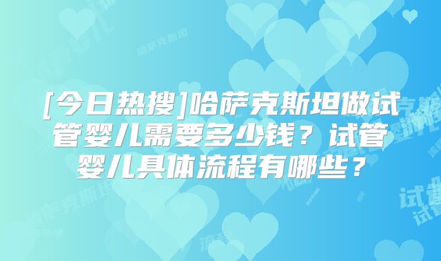 [今日热搜]哈萨克斯坦做试管婴儿需要多少钱？试管婴儿具体流程有哪些？