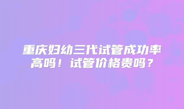 重庆妇幼三代试管成功率高吗！试管价格贵吗？