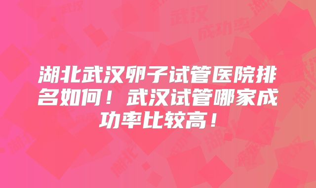 湖北武汉卵子试管医院排名如何！武汉试管哪家成功率比较高！