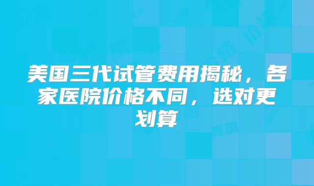 美国三代试管费用揭秘，各家医院价格不同，选对更划算