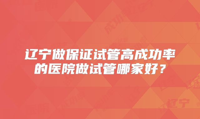 辽宁做保证试管高成功率的医院做试管哪家好？