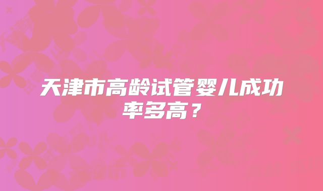 天津市高龄试管婴儿成功率多高？