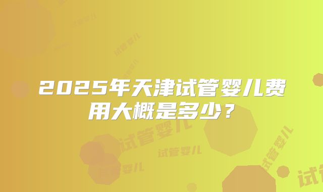2025年天津试管婴儿费用大概是多少?