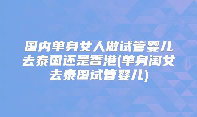 国内单身女人做试管婴儿去泰国还是香港(单身闺女去泰国试管婴儿)
