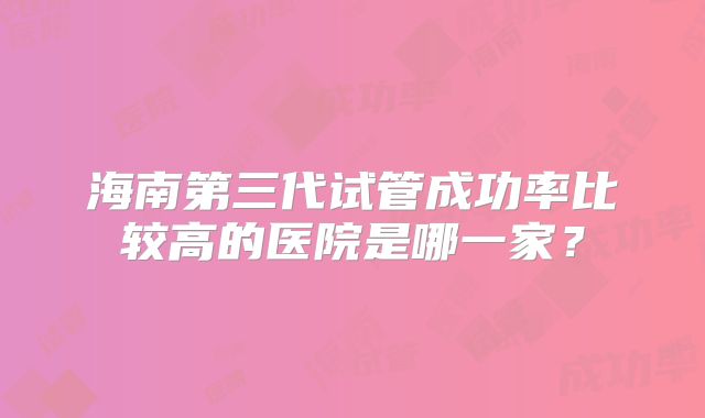 海南第三代试管成功率比较高的医院是哪一家？