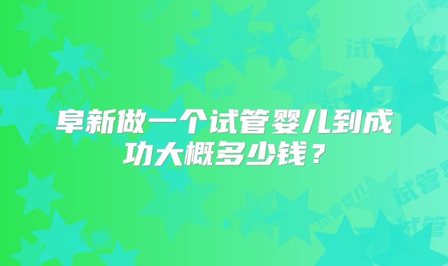 阜新做一个试管婴儿到成功大概多少钱?