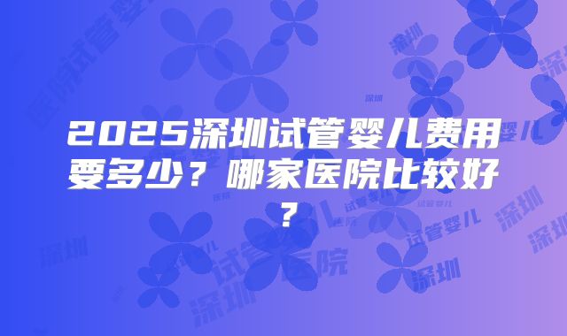 2025深圳试管婴儿费用要多少?哪家医院比较好?