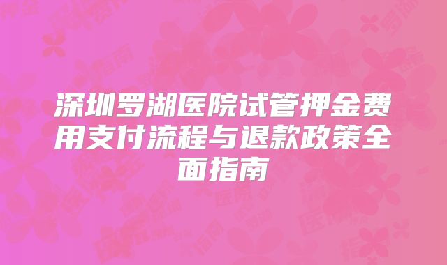 深圳罗湖医院试管押金费用支付流程与退款政策全面指南