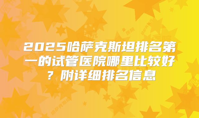 2025哈萨克斯坦排名第一的试管医院哪里比较好?附详细排名信息