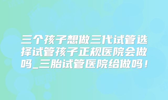 三个孩子想做三代试管选择试管孩子正规医院会做吗_三胎试管医院给做吗!