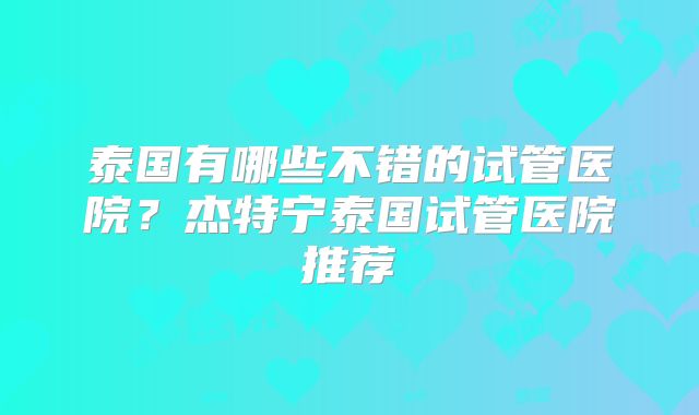 泰国有哪些不错的试管医院？杰特宁泰国试管医院推荐