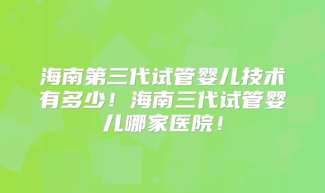 海南第三代试管婴儿技术有多少！海南三代试管婴儿哪家医院！