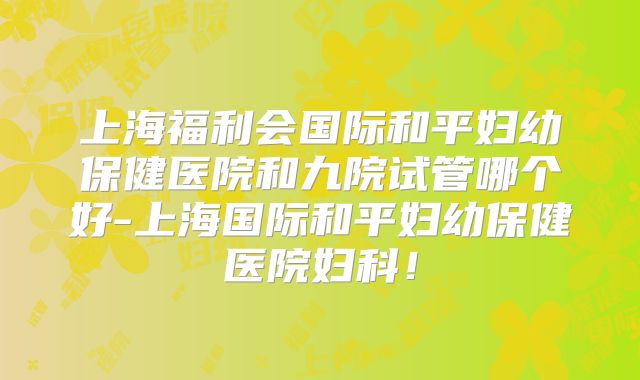 上海福利会国际和平妇幼保健医院和九院试管哪个好-上海国际和平妇幼保健医院妇科!