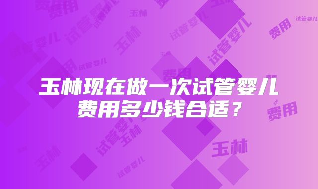 玉林现在做一次试管婴儿费用多少钱合适?