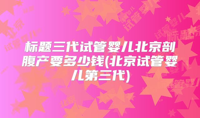 标题三代试管婴儿北京剖腹产要多少钱(北京试管婴儿第三代)