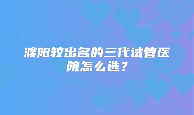 濮阳较出名的三代试管医院怎么选?