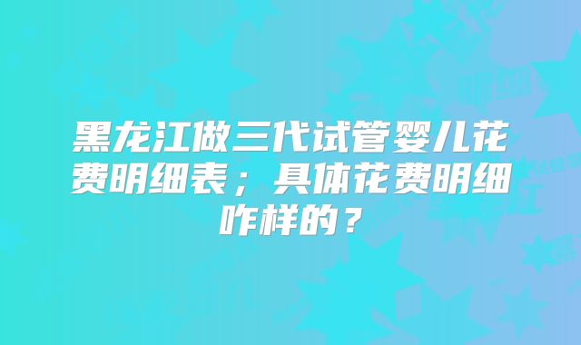 黑龙江做三代试管婴儿花费明细表；具体花费明细咋样的？