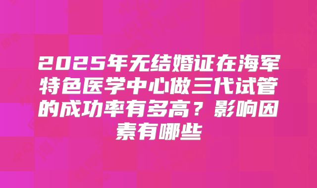 2025年无结婚证在海军特色医学中心做三代试管的成功率有多高?影响因素有哪些
