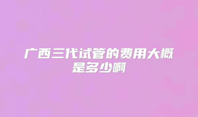 广西三代试管的费用大概是多少啊