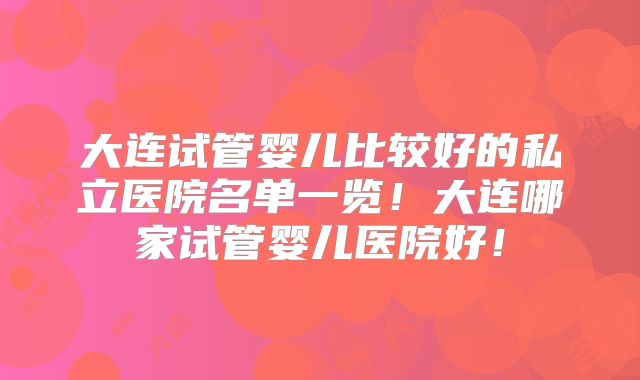大连试管婴儿比较好的私立医院名单一览!大连哪家试管婴儿医院好!