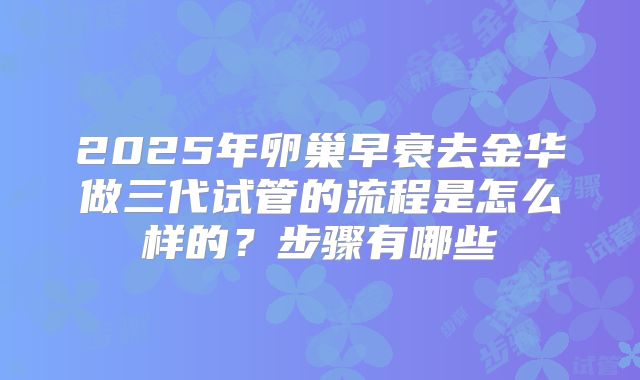 2025年卵巢早衰去金华做三代试管的流程是怎么样的?步骤有哪些